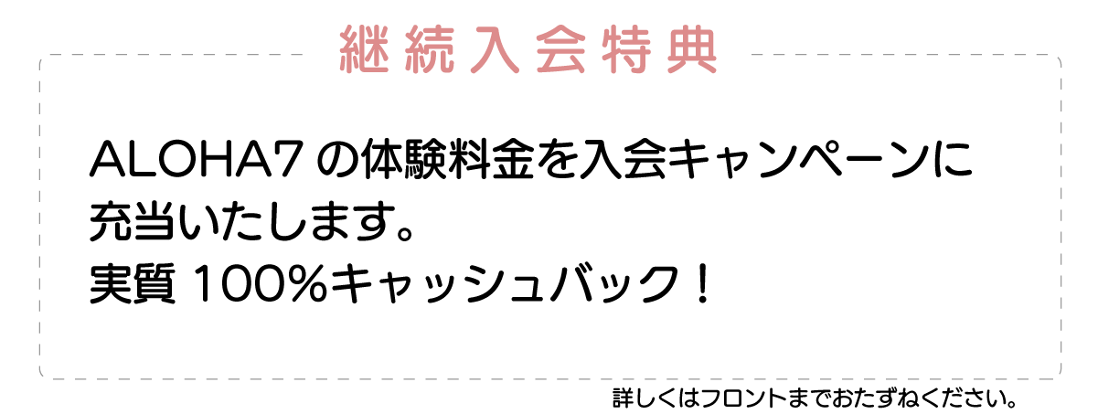 継続入会特典 ALOHA7の体験料金を入会キャンペーン特典に充当いたします。実質100%キャッシュバック!詳しくはフロントまでご確認ください。